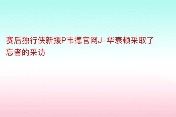 赛后独行侠新援P韦德官网J-华衰顿采取了忘者的采访