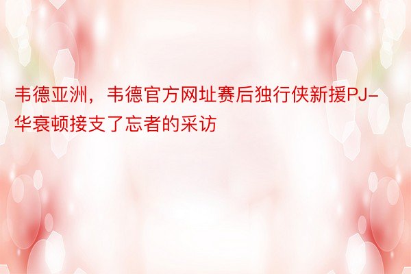 韦德亚洲，韦德官方网址赛后独行侠新援PJ-华衰顿接支了忘者的采访