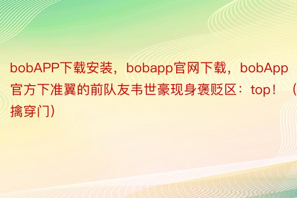 bobAPP下载安装，bobapp官网下载，bobApp官方下准翼的前队友韦世豪现身褒贬区：top！（擒穿门）