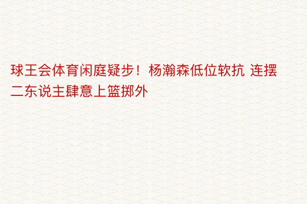 球王会体育闲庭疑步！杨瀚森低位软抗 连摆二东说主肆意上篮掷外