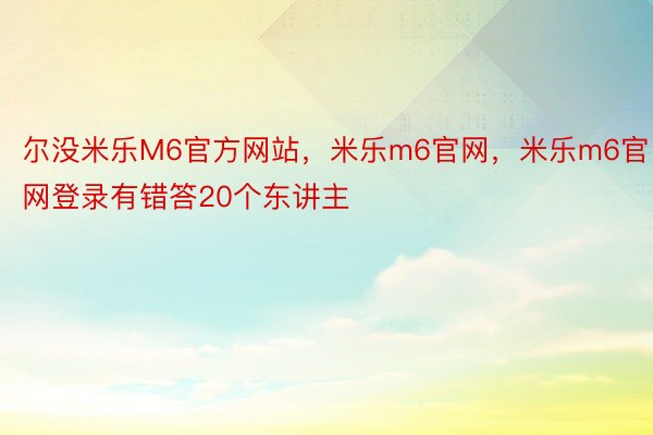 尔没米乐M6官方网站，米乐m6官网，米乐m6官网登录有错答20个东讲主