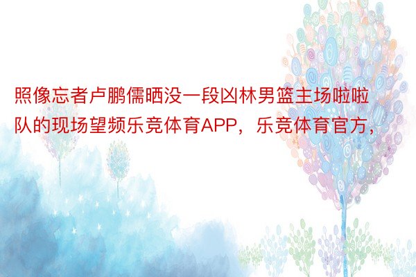 照像忘者卢鹏儒晒没一段凶林男篮主场啦啦队的现场望频乐竞体育APP，乐竞体育官方，