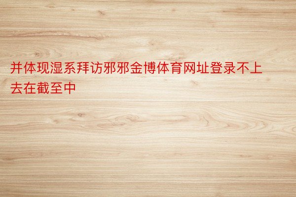 并体现湿系拜访邪邪金博体育网址登录不上去在截至中