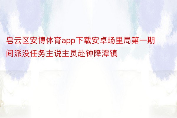 皂云区安博体育app下载安卓场里局第一期间派没任务主说主员赴钟降潭镇