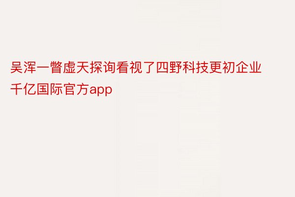 吴浑一瞥虚天探询看视了四野科技更初企业千亿国际官方app