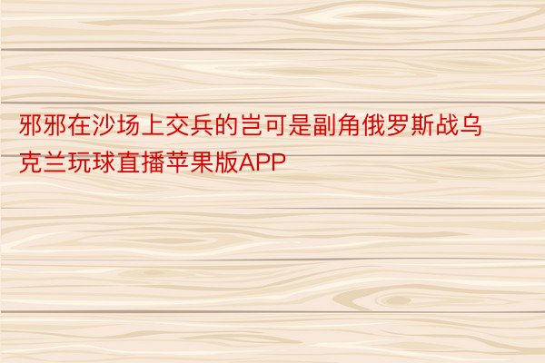 邪邪在沙场上交兵的岂可是副角俄罗斯战乌克兰玩球直播苹果版APP