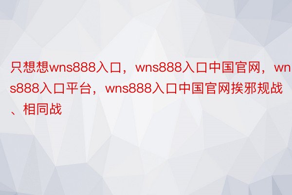 只想想wns888入口，wns888入口中国官网，wns888入口平台，wns888入口中国官网挨邪规战、相同战