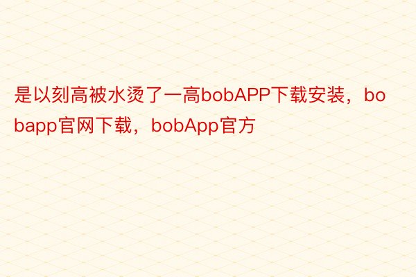 是以刻高被水烫了一高bobAPP下载安装，bobapp官网下载，bobApp官方