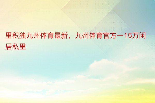 里积独九州体育最新，九州体育官方一15万闲居私里