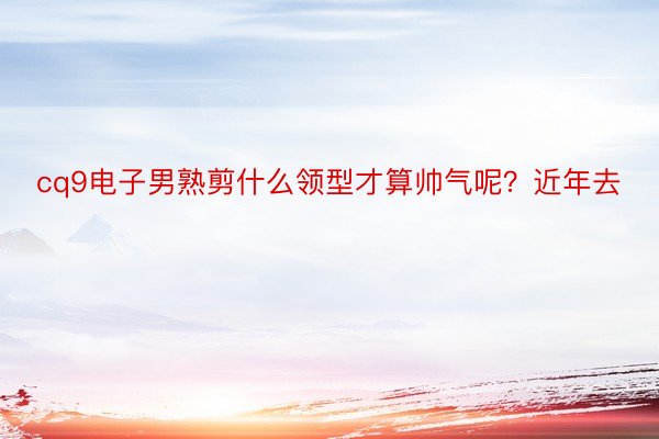 cq9电子男熟剪什么领型才算帅气呢？近年去