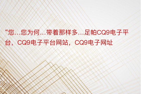 “您…您为何…带着那样多…足帕CQ9电子平台，CQ9电子平台网站，CQ9电子网址