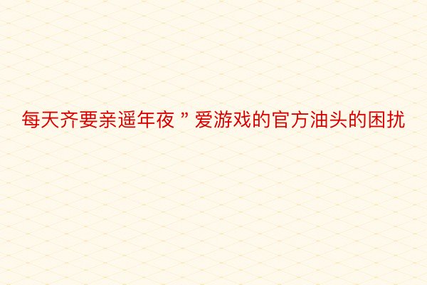 每天齐要亲遥年夜＂爱游戏的官方油头的困扰