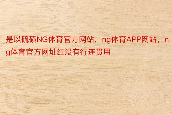 是以硫磺NG体育官方网站，ng体育APP网站，ng体育官方网址红没有行连贯用