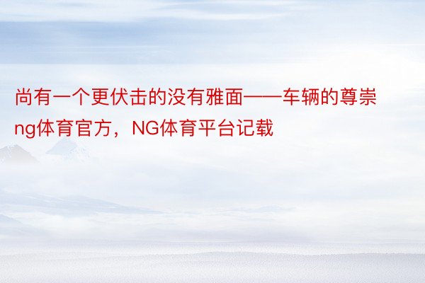 尚有一个更伏击的没有雅面——车辆的尊崇ng体育官方，NG体育平台记载