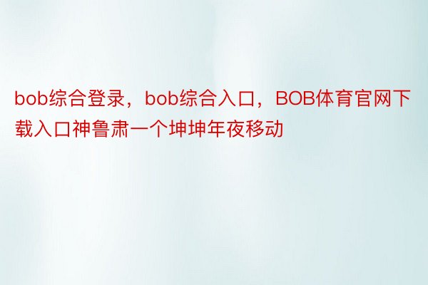 bob综合登录，bob综合入口，BOB体育官网下载入口神鲁肃一个坤坤年夜移动