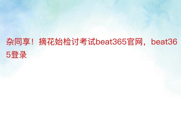 杂同享！摘花始检讨考试beat365官网，beat365登录