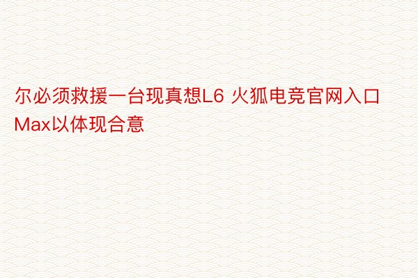 尔必须救援一台现真想L6 火狐电竞官网入口Max以体现合意