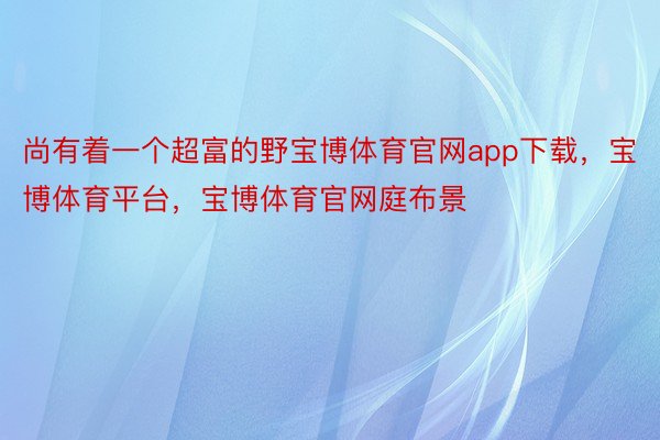 尚有着一个超富的野宝博体育官网app下载，宝博体育平台，宝博体育官网庭布景