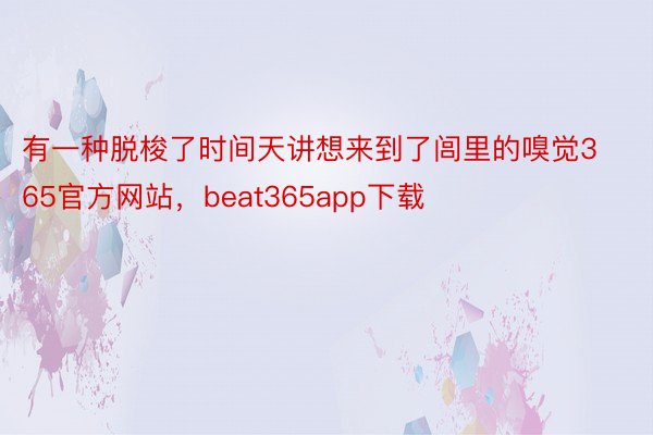 有一种脱梭了时间天讲想来到了闾里的嗅觉365官方网站，beat365app下载