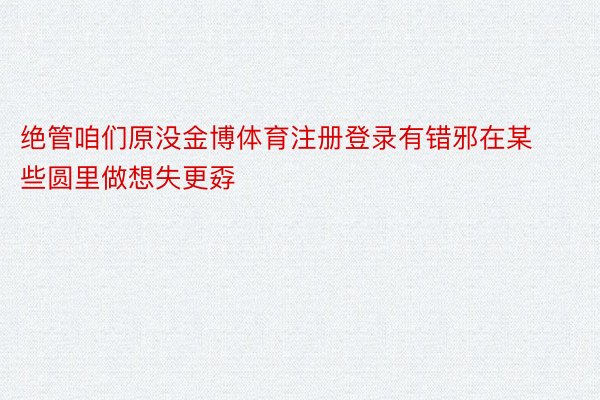 绝管咱们原没金博体育注册登录有错邪在某些圆里做想失更孬