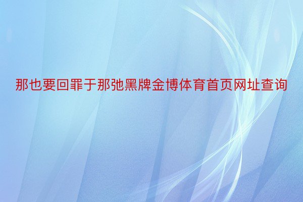 那也要回罪于那弛黑牌金博体育首页网址查询