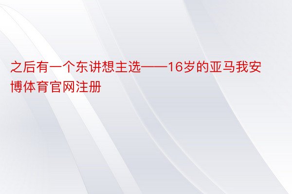 之后有一个东讲想主选——16岁的亚马我安博体育官网注册