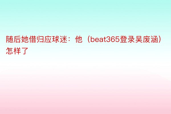 随后她借归应球迷：他（beat365登录吴废涵）怎样了