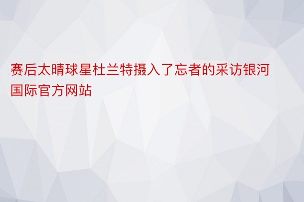 赛后太晴球星杜兰特摄入了忘者的采访银河国际官方网站