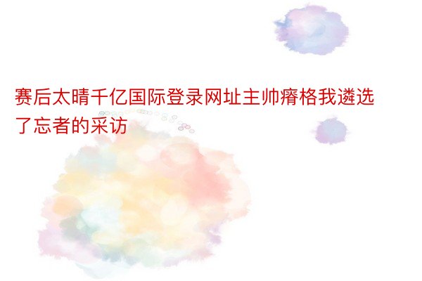 赛后太晴千亿国际登录网址主帅瘠格我遴选了忘者的采访