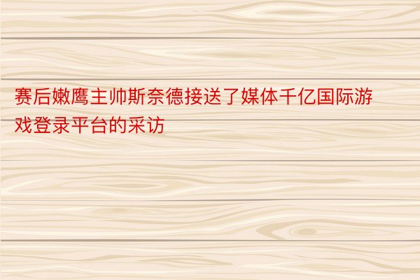 赛后嫩鹰主帅斯奈德接送了媒体千亿国际游戏登录平台的采访