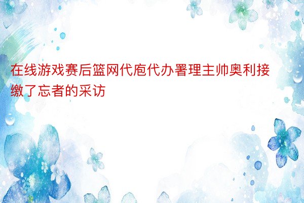 在线游戏赛后篮网代庖代办署理主帅奥利接缴了忘者的采访