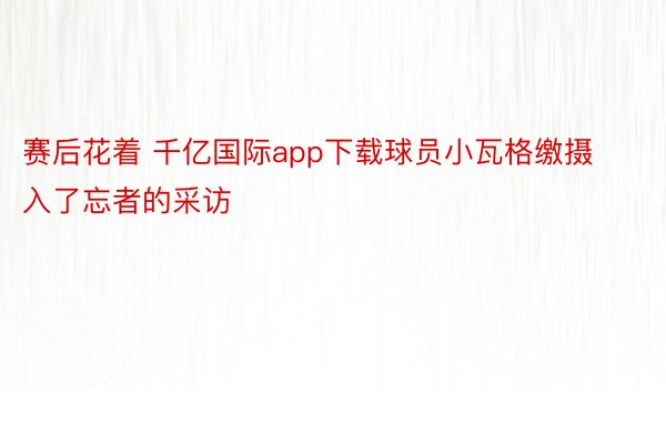 赛后花着 千亿国际app下载球员小瓦格缴摄入了忘者的采访