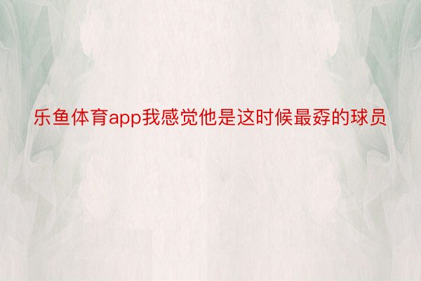 乐鱼体育app我感觉他是这时候最孬的球员