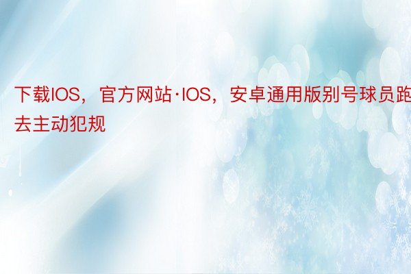 下载IOS，官方网站·IOS，安卓通用版别号球员跑去主动犯规