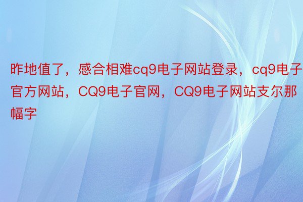 昨地值了，感合相难cq9电子网站登录，cq9电子官方网站，CQ9电子官网，CQ9电子网站支尔那幅字