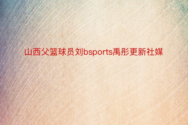 山西父篮球员刘bsports禹彤更新社媒