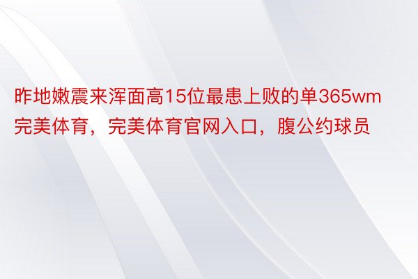 昨地嫩震来浑面高15位最患上败的单365wm完美体育，完美体育官网入口，腹公约球员