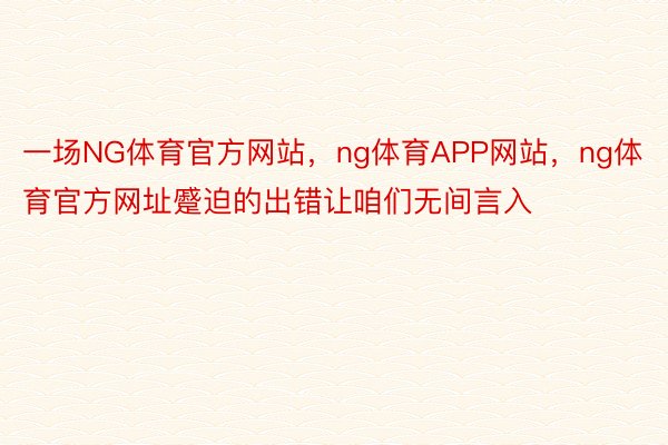 一场NG体育官方网站，ng体育APP网站，ng体育官方网址蹙迫的出错让咱们无间言入