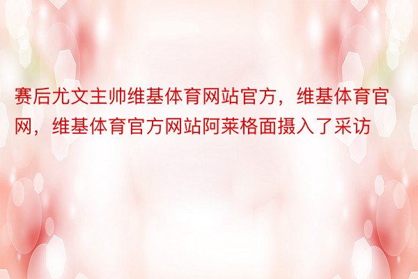 赛后尤文主帅维基体育网站官方，维基体育官网，维基体育官方网站阿莱格面摄入了采访