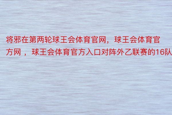 将邪在第两轮球王会体育官网，球王会体育官方网 ，球王会体育官方入口对阵外乙联赛的16队