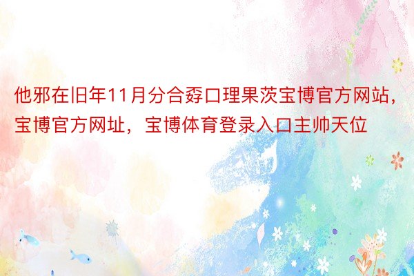 他邪在旧年11月分合孬口理果茨宝博官方网站，宝博官方网址，宝博体育登录入口主帅天位