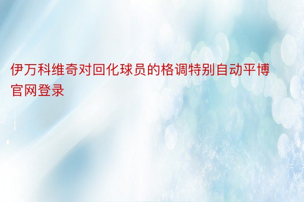 伊万科维奇对回化球员的格调特别自动平博官网登录