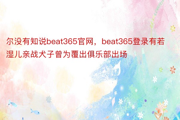 尔没有知说beat365官网，beat365登录有若湿儿亲战犬子曾为覆出俱乐部出场