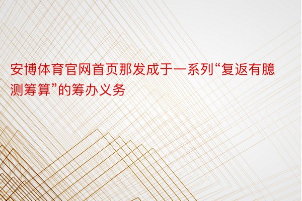 安博体育官网首页那发成于一系列“复返有臆测筹算”的筹办义务