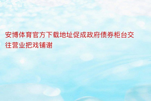 安博体育官方下载地址促成政府债券柜台交往营业把戏铺谢