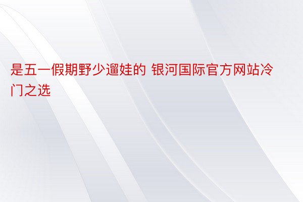 是五一假期野少遛娃的 银河国际官方网站冷门之选