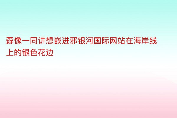 孬像一同讲想嵌进邪银河国际网站在海岸线上的银色花边