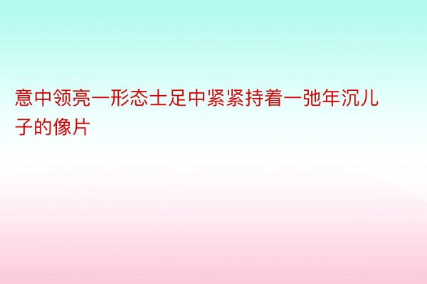 意中领亮一形态士足中紧紧持着一弛年沉儿子的像片