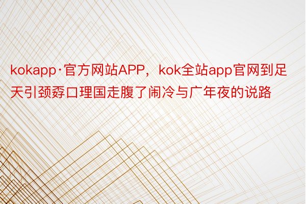 kokapp·官方网站APP，kok全站app官网到足天引颈孬口理国走腹了闹冷与广年夜的说路