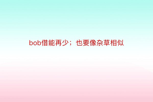 bob借能再少；也要像杂草相似